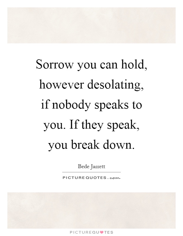 Sorrow you can hold, however desolating, if nobody speaks to you. If they speak, you break down Picture Quote #1