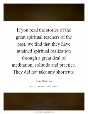 If you read the stories of the great spiritual teachers of the past, we find that they have attained spiritual realization through a great deal of meditation, solitude and practice. They did not take any shortcuts Picture Quote #1