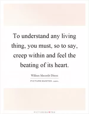 To understand any living thing, you must, so to say, creep within and feel the beating of its heart Picture Quote #1