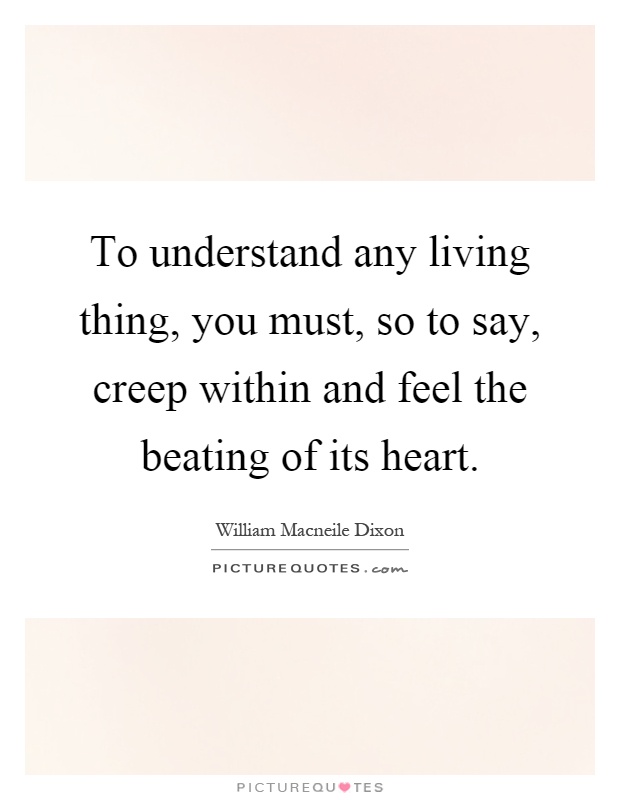 To understand any living thing, you must, so to say, creep within and feel the beating of its heart Picture Quote #1