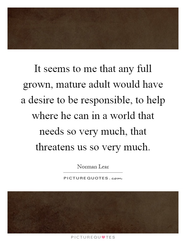 It seems to me that any full grown, mature adult would have a desire to be responsible, to help where he can in a world that needs so very much, that threatens us so very much Picture Quote #1