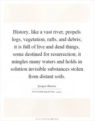 History, like a vast river, propels logs, vegetation, rafts, and debris; it is full of live and dead things, some destined for resurrection; it mingles many waters and holds in solution invisible substances stolen from distant soils Picture Quote #1