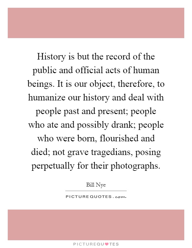 History is but the record of the public and official acts of human beings. It is our object, therefore, to humanize our history and deal with people past and present; people who ate and possibly drank; people who were born, flourished and died; not grave tragedians, posing perpetually for their photographs Picture Quote #1