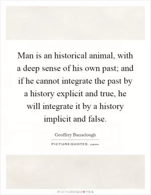 Man is an historical animal, with a deep sense of his own past; and if he cannot integrate the past by a history explicit and true, he will integrate it by a history implicit and false Picture Quote #1