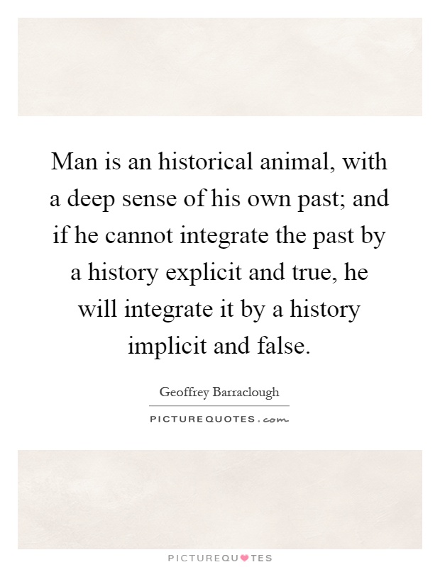 Man is an historical animal, with a deep sense of his own past; and if he cannot integrate the past by a history explicit and true, he will integrate it by a history implicit and false Picture Quote #1