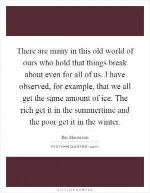 There are many in this old world of ours who hold that things break about even for all of us. I have observed, for example, that we all get the same amount of ice. The rich get it in the summertime and the poor get it in the winter Picture Quote #1