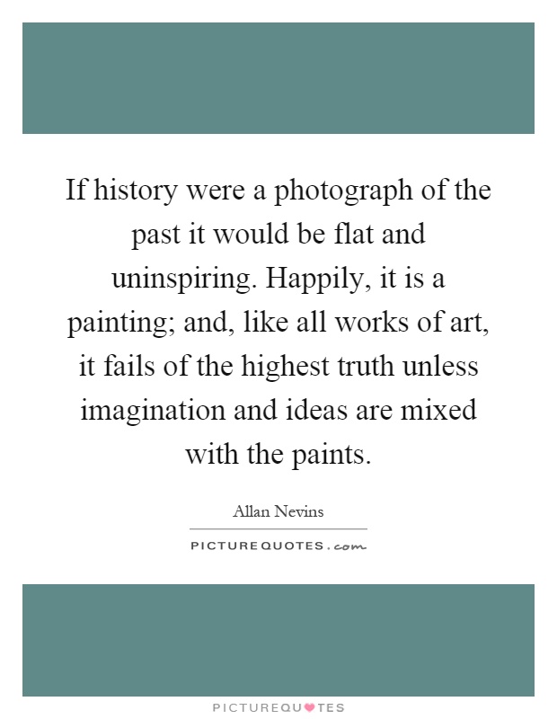 If history were a photograph of the past it would be flat and uninspiring. Happily, it is a painting; and, like all works of art, it fails of the highest truth unless imagination and ideas are mixed with the paints Picture Quote #1