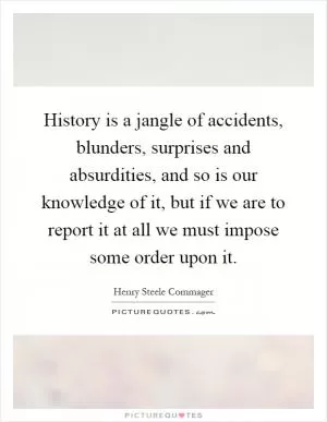 History is a jangle of accidents, blunders, surprises and absurdities, and so is our knowledge of it, but if we are to report it at all we must impose some order upon it Picture Quote #1
