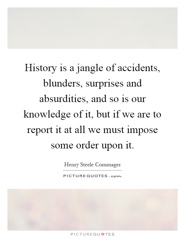History is a jangle of accidents, blunders, surprises and absurdities, and so is our knowledge of it, but if we are to report it at all we must impose some order upon it Picture Quote #1
