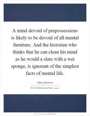 A mind devoid of prepossessions is likely to be devoid of all mental furniture. And the historian who thinks that he can clean his mind as he would a slate with a wet sponge, is ignorant of the simplest facts of mental life Picture Quote #1
