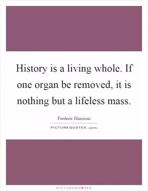 History is a living whole. If one organ be removed, it is nothing but a lifeless mass Picture Quote #1