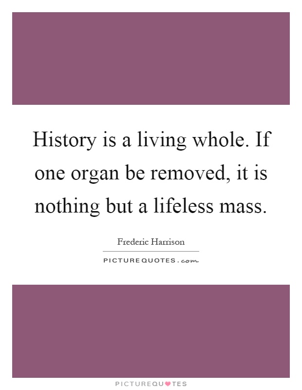 History is a living whole. If one organ be removed, it is nothing but a lifeless mass Picture Quote #1