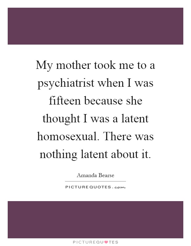My mother took me to a psychiatrist when I was fifteen because she thought I was a latent homosexual. There was nothing latent about it Picture Quote #1