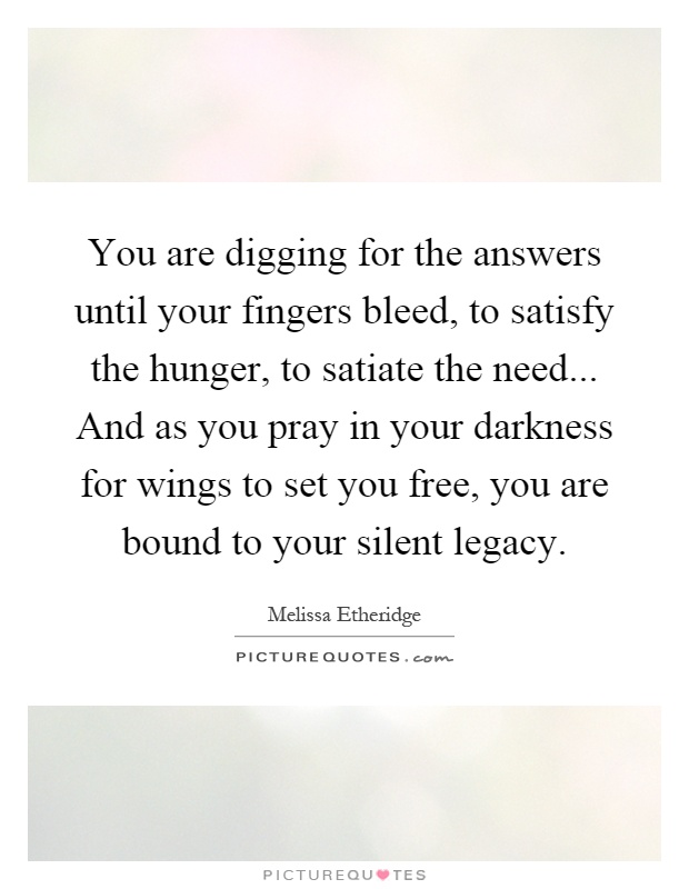 You are digging for the answers until your fingers bleed, to satisfy the hunger, to satiate the need... And as you pray in your darkness for wings to set you free, you are bound to your silent legacy Picture Quote #1