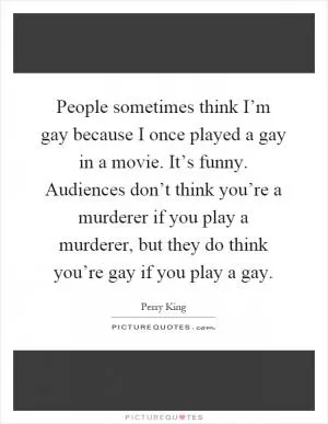 People sometimes think I’m gay because I once played a gay in a movie. It’s funny. Audiences don’t think you’re a murderer if you play a murderer, but they do think you’re gay if you play a gay Picture Quote #1
