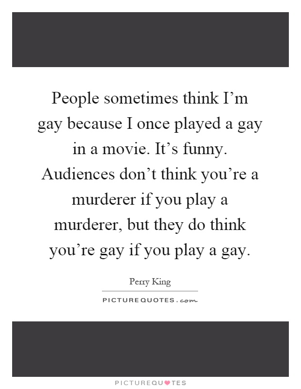 People sometimes think I'm gay because I once played a gay in a movie. It's funny. Audiences don't think you're a murderer if you play a murderer, but they do think you're gay if you play a gay Picture Quote #1
