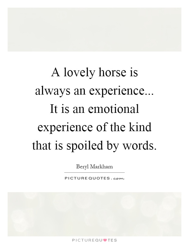 A lovely horse is always an experience... It is an emotional experience of the kind that is spoiled by words Picture Quote #1