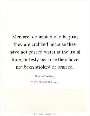 Men are too unstable to be just; they are crabbed because they have not passed water at the usual time, or testy because they have not been stroked or praised Picture Quote #1