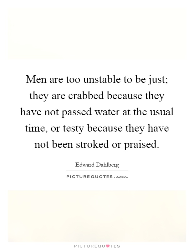 Men are too unstable to be just; they are crabbed because they have not passed water at the usual time, or testy because they have not been stroked or praised Picture Quote #1