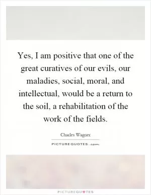 Yes, I am positive that one of the great curatives of our evils, our maladies, social, moral, and intellectual, would be a return to the soil, a rehabilitation of the work of the fields Picture Quote #1