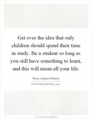 Get over the idea that only children should spend their time in study. Be a student so long as you still have something to learn, and this will mean all your life Picture Quote #1