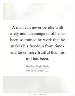 A man can never be idle with safety and advantage until he has been so trained by work that he makes his freedom from times and tasks more fruitful than his toil has been Picture Quote #1
