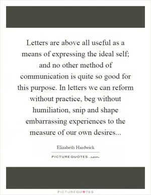 Letters are above all useful as a means of expressing the ideal self; and no other method of communication is quite so good for this purpose. In letters we can reform without practice, beg without humiliation, snip and shape embarrassing experiences to the measure of our own desires Picture Quote #1