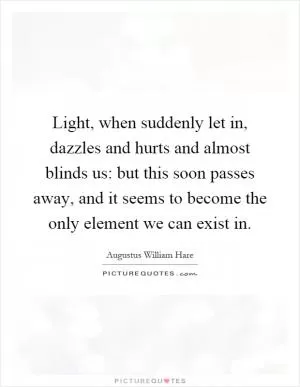 Light, when suddenly let in, dazzles and hurts and almost blinds us: but this soon passes away, and it seems to become the only element we can exist in Picture Quote #1
