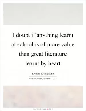 I doubt if anything learnt at school is of more value than great literature learnt by heart Picture Quote #1