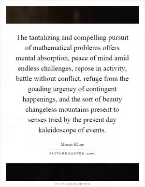 The tantalizing and compelling pursuit of mathematical problems offers mental absorption, peace of mind amid endless challenges, repose in activity, battle without conflict, refuge from the goading urgency of contingent happenings, and the sort of beauty changeless mountains present to senses tried by the present day kaleidoscope of events Picture Quote #1