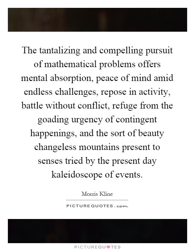 The tantalizing and compelling pursuit of mathematical problems offers mental absorption, peace of mind amid endless challenges, repose in activity, battle without conflict, refuge from the goading urgency of contingent happenings, and the sort of beauty changeless mountains present to senses tried by the present day kaleidoscope of events Picture Quote #1