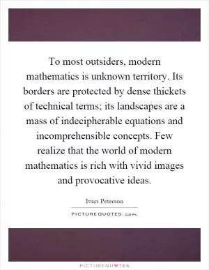 To most outsiders, modern mathematics is unknown territory. Its borders are protected by dense thickets of technical terms; its landscapes are a mass of indecipherable equations and incomprehensible concepts. Few realize that the world of modern mathematics is rich with vivid images and provocative ideas Picture Quote #1