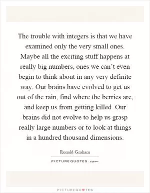 The trouble with integers is that we have examined only the very small ones. Maybe all the exciting stuff happens at really big numbers, ones we can’t even begin to think about in any very definite way. Our brains have evolved to get us out of the rain, find where the berries are, and keep us from getting killed. Our brains did not evolve to help us grasp really large numbers or to look at things in a hundred thousand dimensions Picture Quote #1