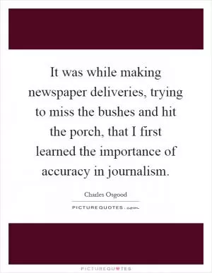 It was while making newspaper deliveries, trying to miss the bushes and hit the porch, that I first learned the importance of accuracy in journalism Picture Quote #1