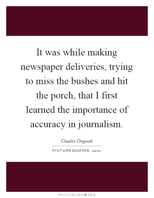 It was while making newspaper deliveries, trying to miss the bushes and hit the porch, that I first learned the importance of accuracy in journalism Picture Quote #1