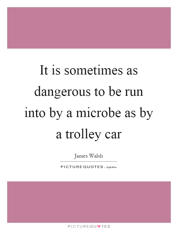 It is sometimes as dangerous to be run into by a microbe as by a trolley car Picture Quote #1