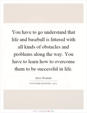 You have to go understand that life and baseball is littered with all kinds of obstacles and problems along the way. You have to learn how to overcome them to be successful in life Picture Quote #1