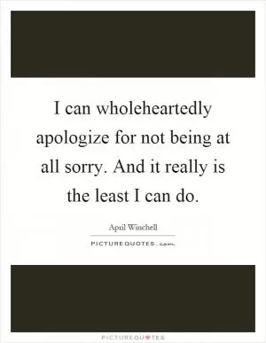 I can wholeheartedly apologize for not being at all sorry. And it really is the least I can do Picture Quote #1