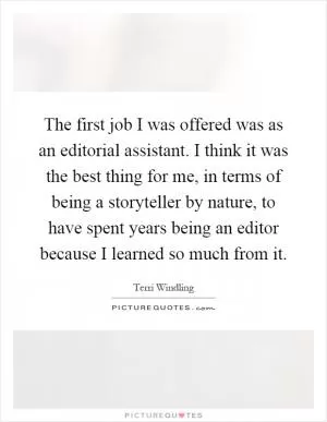 The first job I was offered was as an editorial assistant. I think it was the best thing for me, in terms of being a storyteller by nature, to have spent years being an editor because I learned so much from it Picture Quote #1