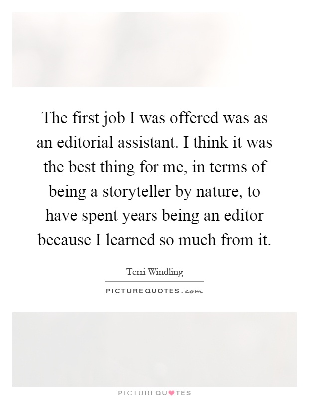The first job I was offered was as an editorial assistant. I think it was the best thing for me, in terms of being a storyteller by nature, to have spent years being an editor because I learned so much from it Picture Quote #1