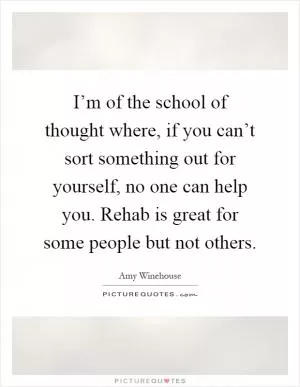 I’m of the school of thought where, if you can’t sort something out for yourself, no one can help you. Rehab is great for some people but not others Picture Quote #1