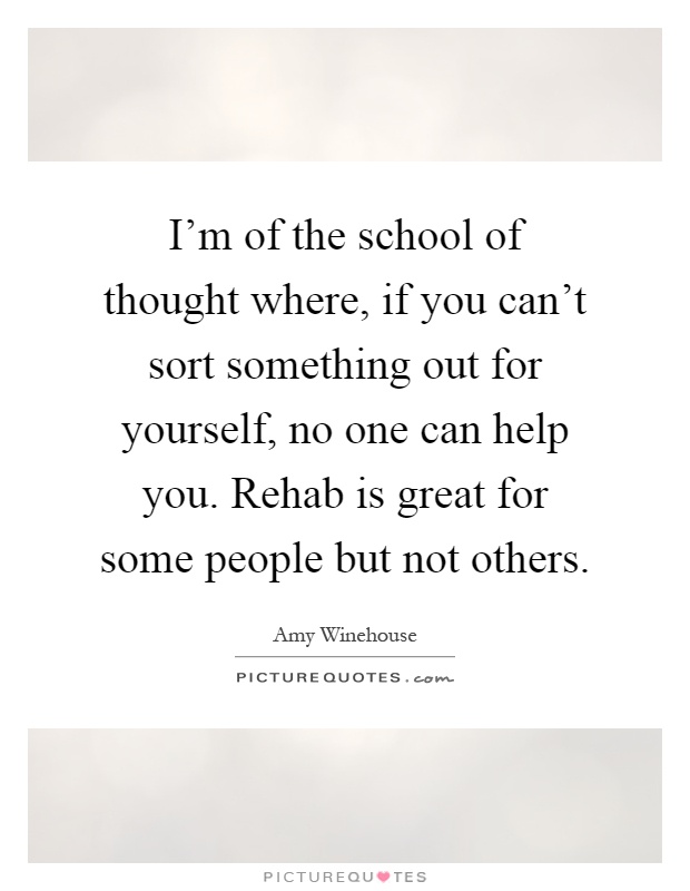 I'm of the school of thought where, if you can't sort something out for yourself, no one can help you. Rehab is great for some people but not others Picture Quote #1