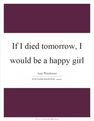 If I died tomorrow, I would be a happy girl Picture Quote #1