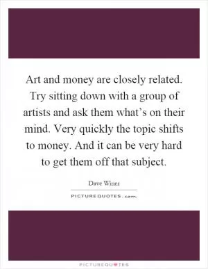 Art and money are closely related. Try sitting down with a group of artists and ask them what’s on their mind. Very quickly the topic shifts to money. And it can be very hard to get them off that subject Picture Quote #1