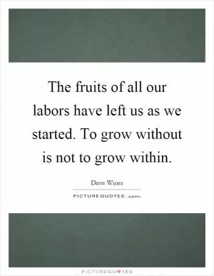 The fruits of all our labors have left us as we started. To grow without is not to grow within Picture Quote #1