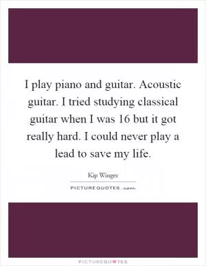I play piano and guitar. Acoustic guitar. I tried studying classical guitar when I was 16 but it got really hard. I could never play a lead to save my life Picture Quote #1
