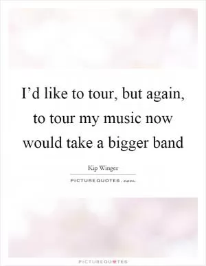 I’d like to tour, but again, to tour my music now would take a bigger band Picture Quote #1