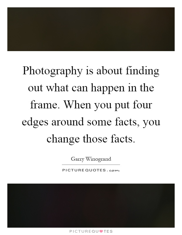 Photography is about finding out what can happen in the frame. When you put four edges around some facts, you change those facts Picture Quote #1