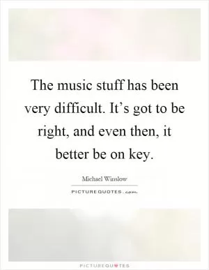 The music stuff has been very difficult. It’s got to be right, and even then, it better be on key Picture Quote #1