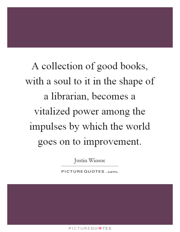 A collection of good books, with a soul to it in the shape of a librarian, becomes a vitalized power among the impulses by which the world goes on to improvement Picture Quote #1